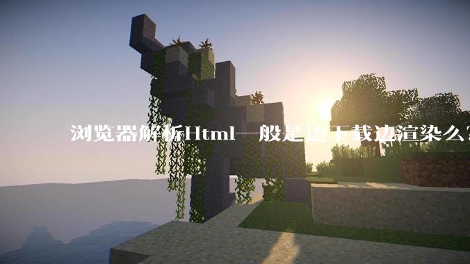 浏览器解析Html一般是边下载边渲染么？如果是边下载边渲染的话，Html又使用GZIP格式传输，如何能够做到没有完全下载就可以渲染的呢？