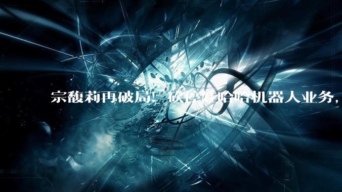 宗馥莉再破局！砍停娃哈哈机器人业务，老爹宗庆后13年布局全推翻_公司_智能化_主业