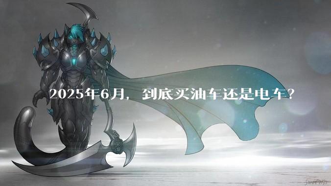 2025年6月，到底买油车还是电车？